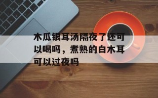 木瓜银耳汤隔夜了还可以喝吗，煮熟的白木耳可以过夜吗