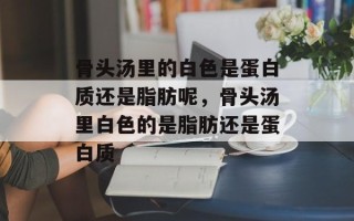 骨头汤里的白色是蛋白质还是脂肪呢，骨头汤里白色的是脂肪还是蛋白质