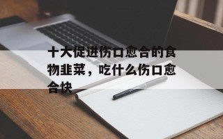 十大促进伤口愈合的食物韭菜，吃什么伤口愈合快