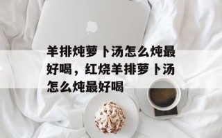 羊排炖萝卜汤怎么炖最好喝，红烧羊排萝卜汤怎么炖最好喝