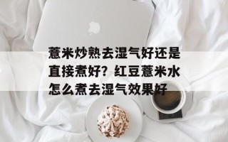 薏米炒熟去湿气好还是直接煮好？红豆薏米水怎么煮去湿气效果好