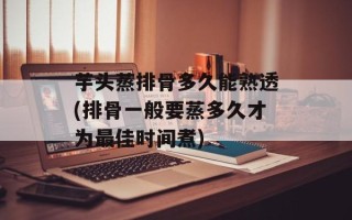 芋头蒸排骨多久能熟透(排骨一般要蒸多久才为最佳时间煮)
