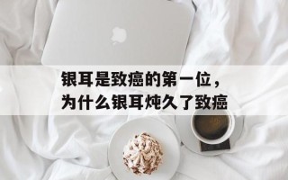 银耳是致癌的第一位，为什么银耳炖久了致癌