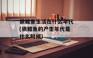 狼鳍鱼生活在什么年代(狼鳍鱼的产生年代是什么时候)
