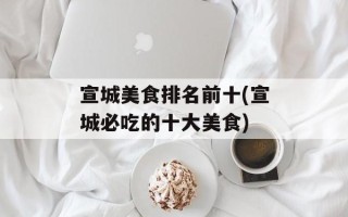 宣城美食排名前十(宣城必吃的十大美食)