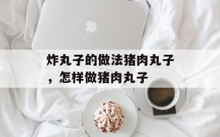 炸丸子的做法猪肉丸子，怎样做猪肉丸子