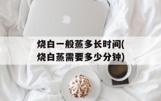 烧白一般蒸多长时间(烧白蒸需要多少分钟)