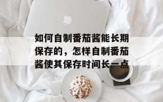 如何自制番茄酱能长期保存的，怎样自制番茄酱使其保存时间长一点