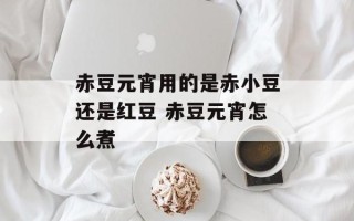 赤豆元宵用的是赤小豆还是红豆 赤豆元宵怎么煮