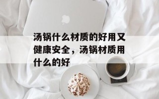 汤锅什么材质的好用又健康安全，汤锅材质用什么的好