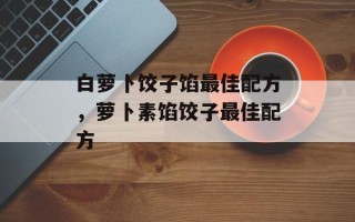 白萝卜饺子馅最佳配方，萝卜素馅饺子最佳配方