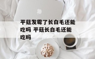 平菇发霉了长白毛还能吃吗 平菇长白毛还能吃吗