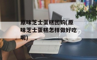 原味芝士蛋糕团购(原味芝士蛋糕怎样做好吃呢)