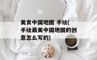 美食中国地图 手绘(手绘最美中国地图的创意怎么写的)