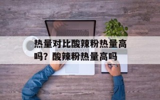 热量对比酸辣粉热量高吗？酸辣粉热量高吗