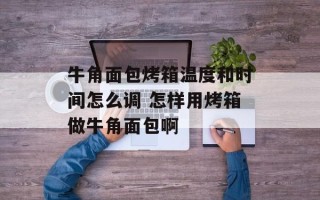 牛角面包烤箱温度和时间怎么调 怎样用烤箱做牛角面包啊