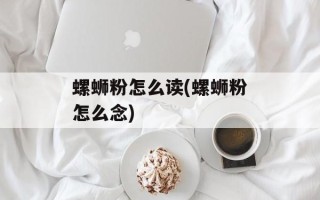 螺蛳粉怎么读(螺蛳粉怎么念)