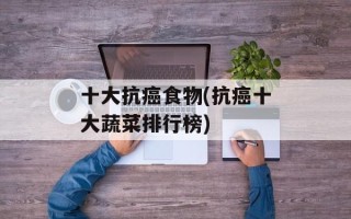 十大抗癌食物(抗癌十大蔬菜排行榜)