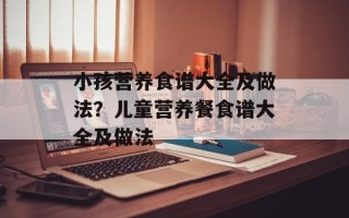 小孩营养食谱大全及做法？儿童营养餐食谱大全及做法