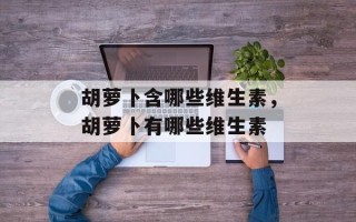 胡萝卜含哪些维生素，胡萝卜有哪些维生素