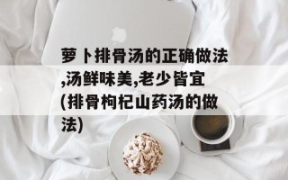 萝卜排骨汤的正确做法,汤鲜味美,老少皆宜(排骨枸杞山药汤的做法)