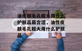 油皮肤毛孔粗大用什么护肤品最合适，油性皮肤毛孔粗大用什么护肤品