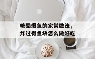 糖醋爆鱼的家常做法，炸过得鱼块怎么做好吃