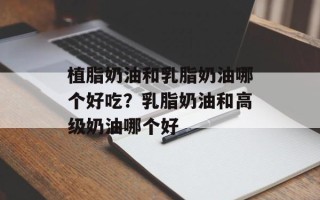 植脂奶油和乳脂奶油哪个好吃？乳脂奶油和高级奶油哪个好