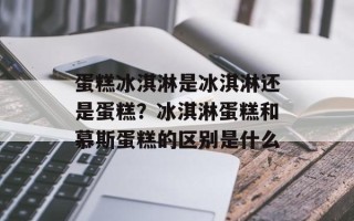 蛋糕冰淇淋是冰淇淋还是蛋糕？冰淇淋蛋糕和慕斯蛋糕的区别是什么