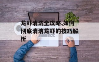龙虾清洗全攻略,如何彻底清洁龙虾的技巧解析