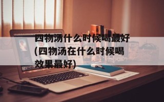四物汤什么时候喝最好(四物汤在什么时候喝效果最好)