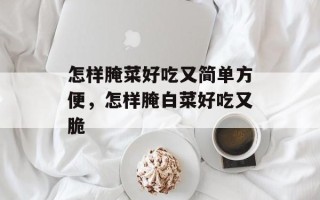 怎样腌菜好吃又简单方便，怎样腌白菜好吃又脆