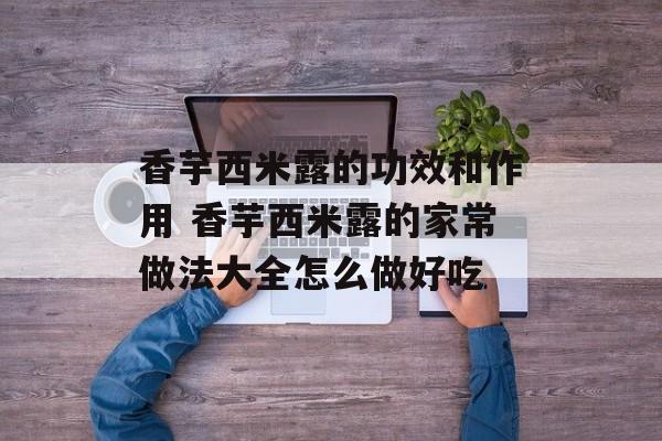香芋西米露的功效和作用 香芋西米露的家常做法大全怎么做好吃-第1张图片-