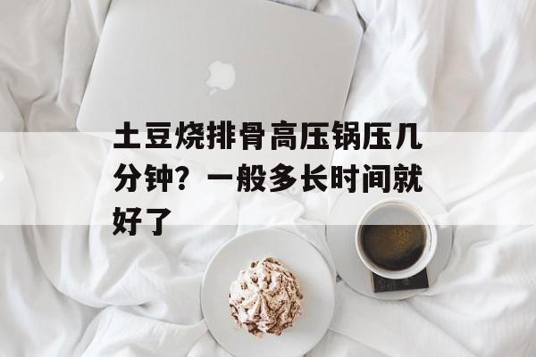 土豆烧排骨高压锅压几分钟？一般多长时间就好了-第1张图片-