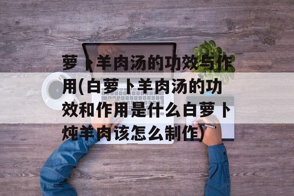 萝卜羊肉汤的功效与作用(白萝卜羊肉汤的功效和作用是什么白萝卜炖羊肉该怎么制作)-第1张图片-