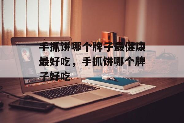手抓饼哪个牌子最健康最好吃，手抓饼哪个牌子好吃-第1张图片-