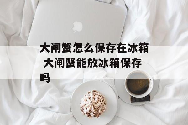 大闸蟹怎么保存在冰箱 大闸蟹能放冰箱保存吗-第1张图片-