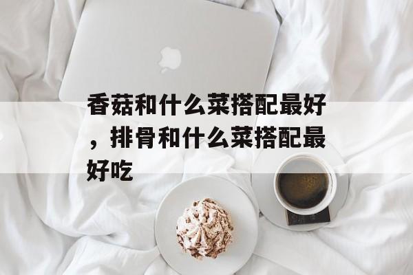 香菇和什么菜搭配最好，排骨和什么菜搭配最好吃-第1张图片-
