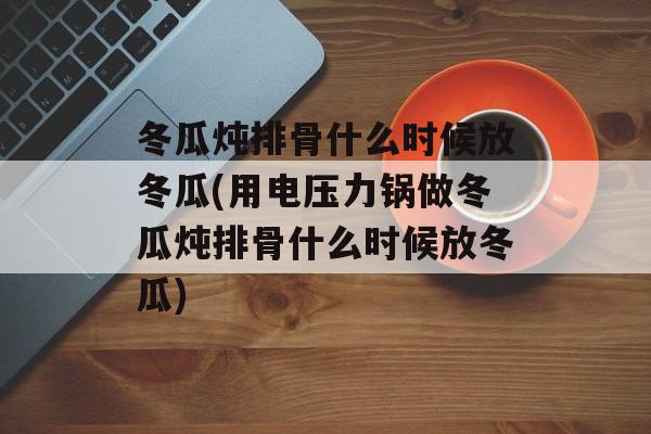 冬瓜炖排骨什么时候放冬瓜(用电压力锅做冬瓜炖排骨什么时候放冬瓜)-第1张图片-