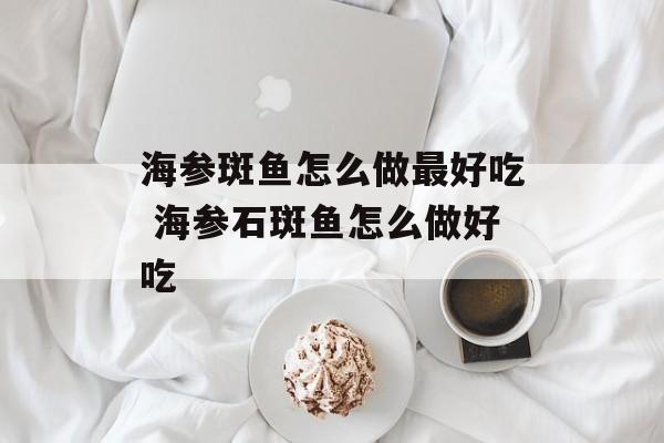 海参斑鱼怎么做最好吃 海参石斑鱼怎么做好吃-第1张图片-