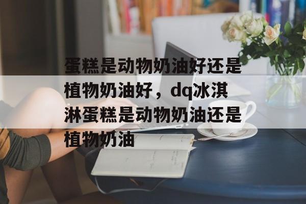 蛋糕是动物奶油好还是植物奶油好，dq冰淇淋蛋糕是动物奶油还是植物奶油-第1张图片-