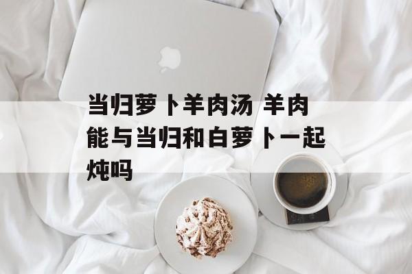 当归萝卜羊肉汤 羊肉能与当归和白萝卜一起炖吗-第1张图片-