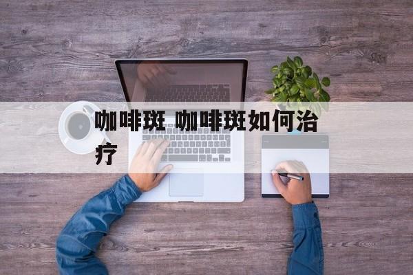 咖啡斑 咖啡斑如何治疗-第1张图片-