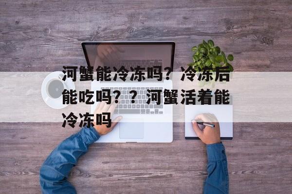河蟹能冷冻吗？冷冻后能吃吗？？河蟹活着能冷冻吗-第1张图片-