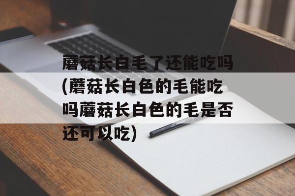 蘑菇长白毛了还能吃吗(蘑菇长白色的毛能吃吗蘑菇长白色的毛是否还可以吃)-第1张图片-