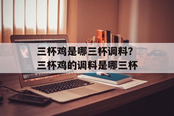 三杯鸡是哪三杯调料？三杯鸡的调料是哪三杯-第1张图片-