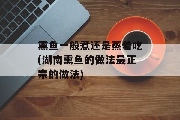 熏鱼一般煮还是蒸着吃(湖南熏鱼的做法最正宗的做法)-第1张图片-