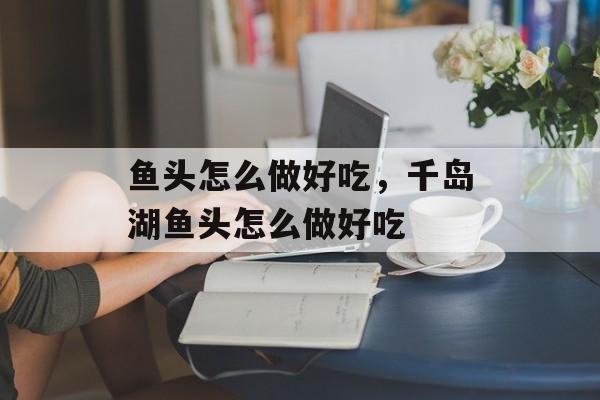 鱼头怎么做好吃，千岛湖鱼头怎么做好吃-第1张图片-