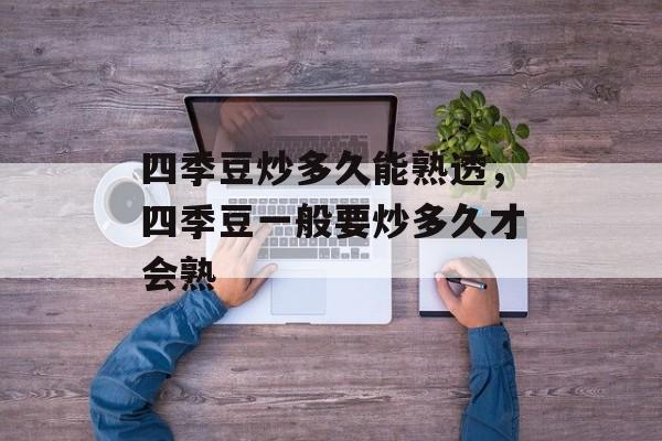四季豆炒多久能熟透，四季豆一般要炒多久才会熟-第1张图片-