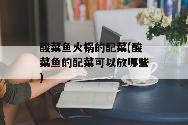 酸菜鱼火锅的配菜(酸菜鱼的配菜可以放哪些)-第1张图片-